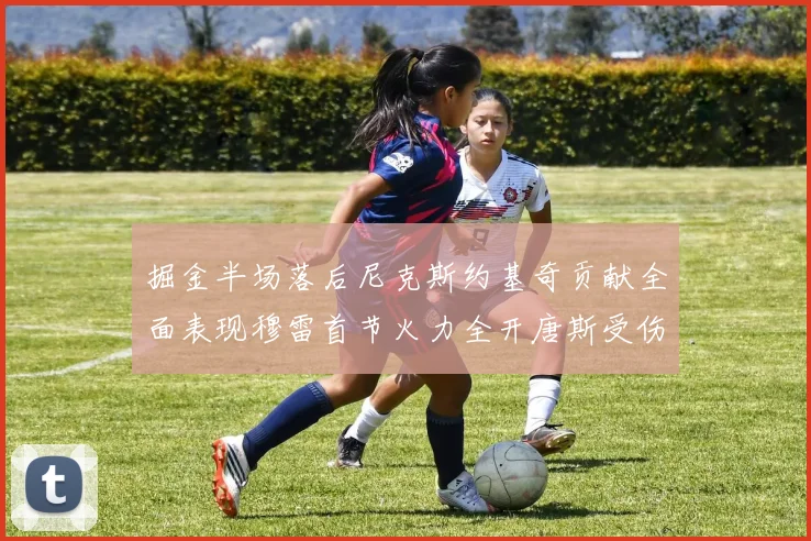 掘金半场落后尼克斯约基奇贡献全面表现穆雷首节火力全开唐斯受伤拼搏不止