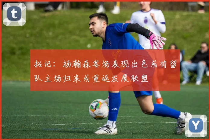 拓记：杨瀚森客场表现出色或将留队主场归来或重返发展联盟