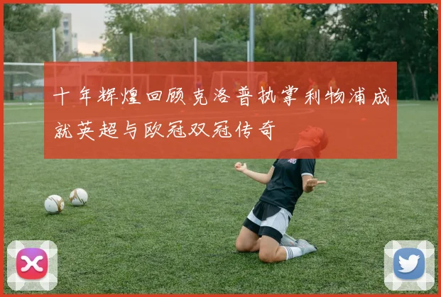 十年辉煌回顾克洛普执掌利物浦成就英超与欧冠双冠传奇