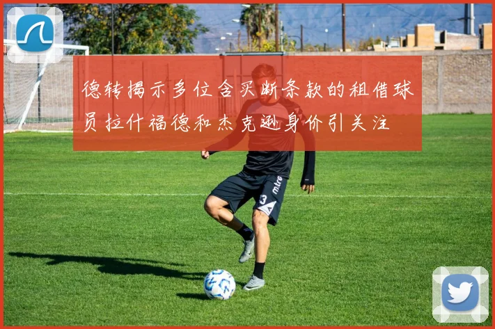德转揭示多位含买断条款的租借球员拉什福德和杰克逊身价引关注