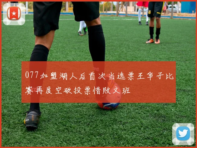077加盟湖人后首次当选票王华子比赛再度空砍投票惜败文班