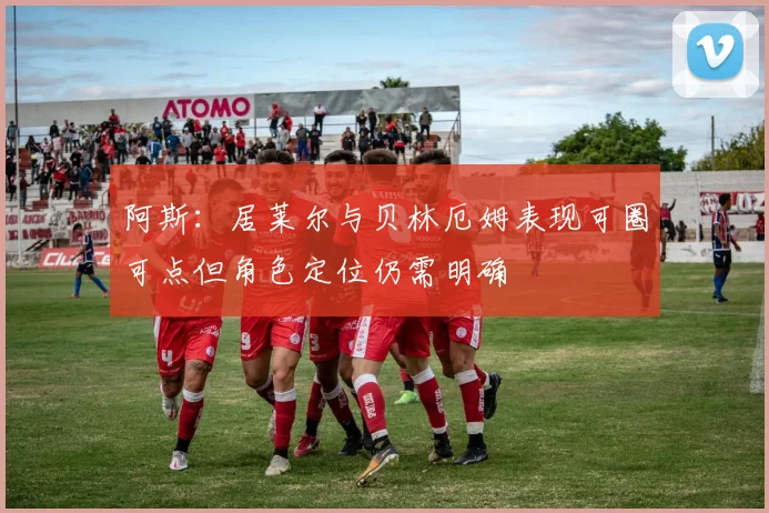 阿斯：居莱尔与贝林厄姆表现可圈可点但角色定位仍需明确