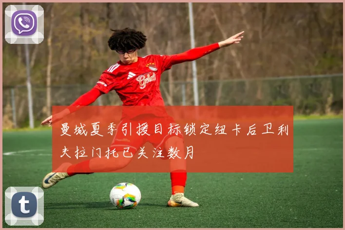 曼城夏季引援目标锁定纽卡后卫利夫拉门托已关注数月