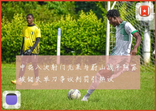 申花八次射门无果与蔚山战平阿苏埃错失单刀争议判罚引热议