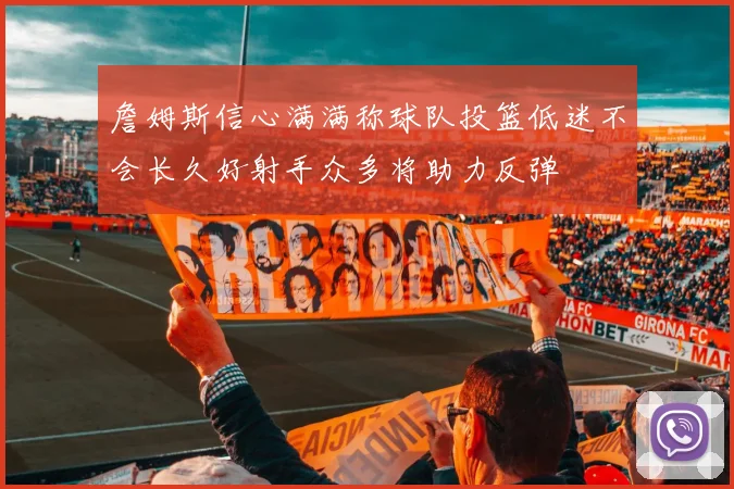 詹姆斯信心满满称球队投篮低迷不会长久好射手众多将助力反弹