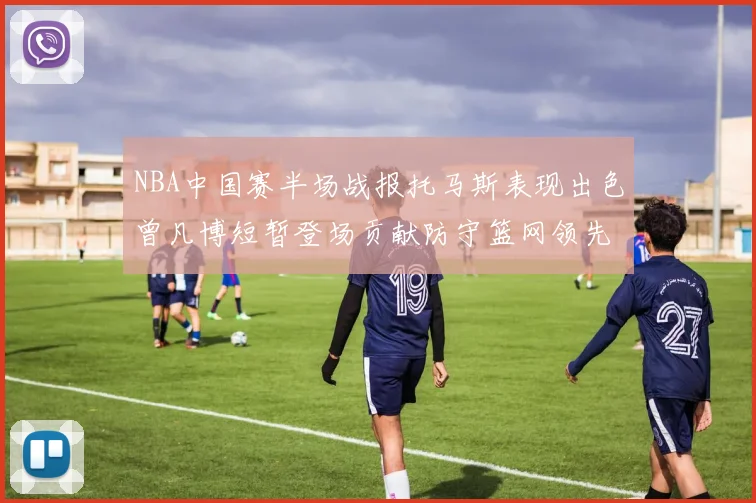 NBA中国赛半场战报托马斯表现出色曾凡博短暂登场贡献防守篮网领先太阳