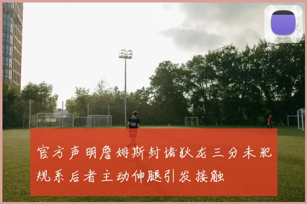 官方声明詹姆斯封堵狄龙三分未犯规系后者主动伸腿引发接触