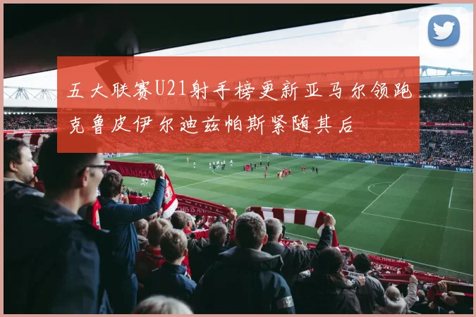 五大联赛U21射手榜更新亚马尔领跑克鲁皮伊尔迪兹帕斯紧随其后