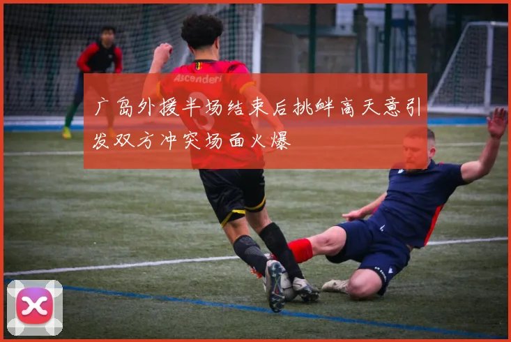 广岛外援半场结束后挑衅高天意引发双方冲突场面火爆