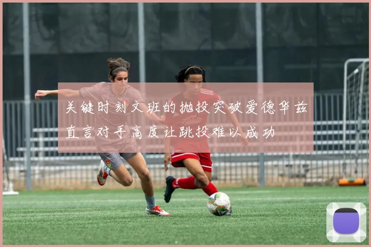 关键时刻文班的抛投突破爱德华兹直言对手高度让跳投难以成功