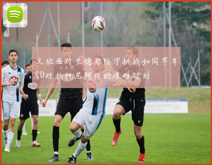 文班面对兰德尔防守挑战如同早年KD对抗托尼阿伦的艰难时刻