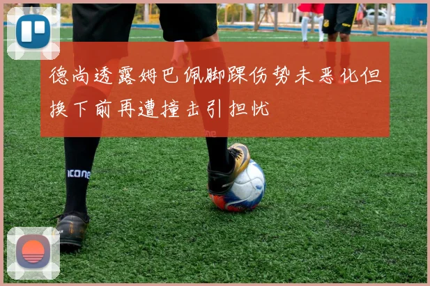 德尚透露姆巴佩脚踝伤势未恶化但换下前再遭撞击引担忧