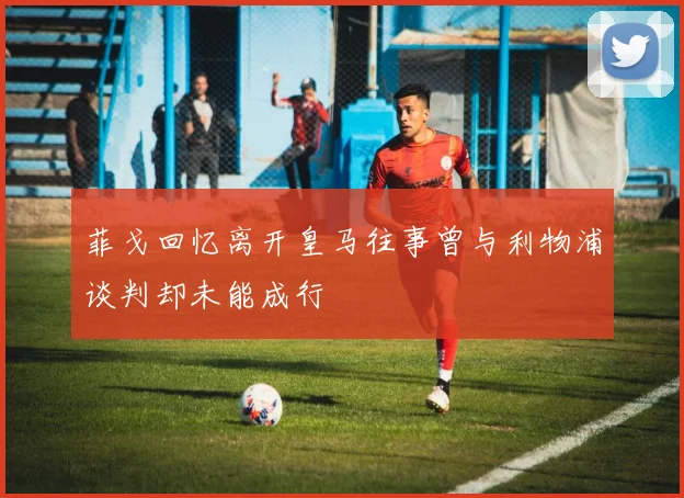 菲戈回忆离开皇马往事曾与利物浦谈判却未能成行