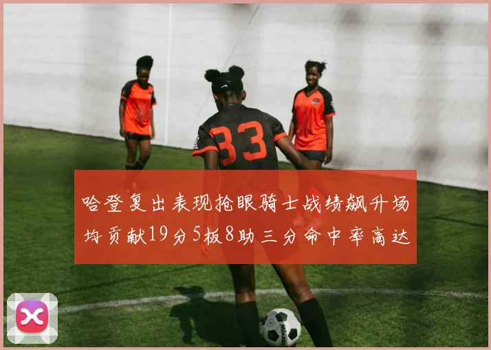 哈登复出表现抢眼骑士战绩飙升场均贡献19分5板8助三分命中率高达50