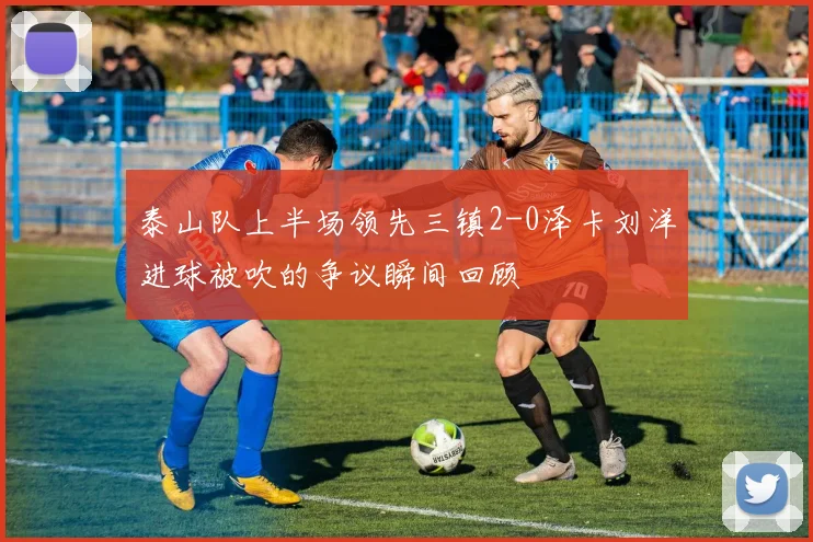 泰山队上半场领先三镇2-0泽卡刘洋进球被吹的争议瞬间回顾