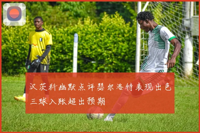 汉茨科幽默点评瑟尔洛特表现出色三球入账超出预期