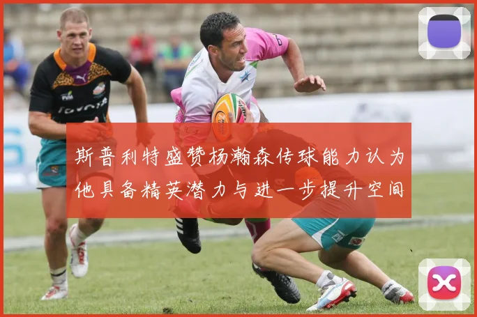 斯普利特盛赞杨瀚森传球能力认为他具备精英潜力与进一步提升空间