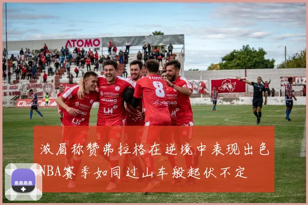 浓眉称赞弗拉格在逆境中表现出色NBA赛季如同过山车般起伏不定