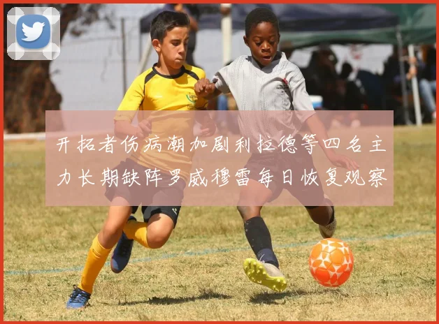开拓者伤病潮加剧利拉德等四名主力长期缺阵罗威穆雷每日恢复观察