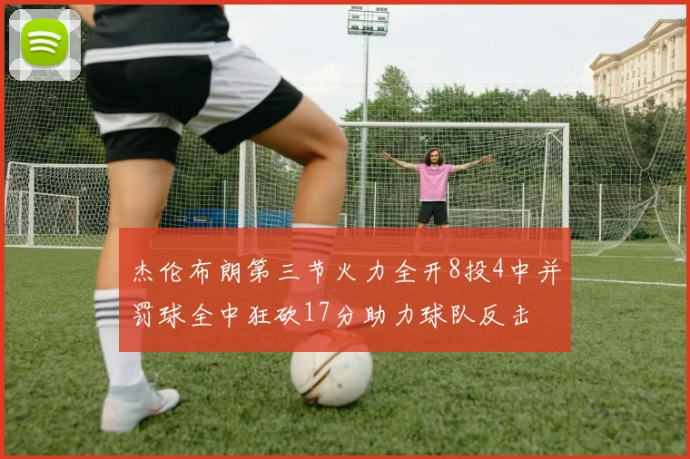杰伦布朗第三节火力全开8投4中并罚球全中狂砍17分助力球队反击