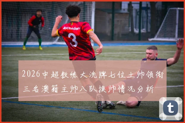 2026中超教练大洗牌七位土帅领衔三名澳籍主帅八队换帅情况分析